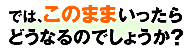 では、このままいったらどうなるのでしょうか？