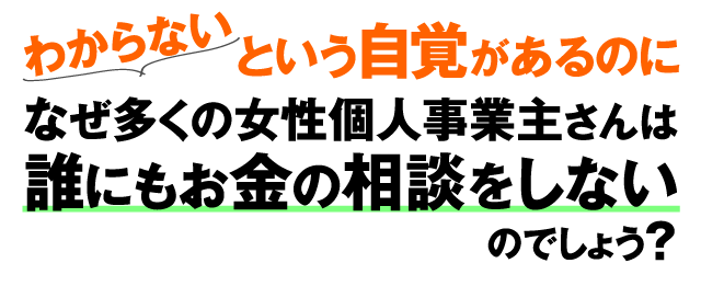 わからないという自覚があるのに、なぜ多くの女性個人事業主さんは誰にもお金の相談をしないのでしょう？