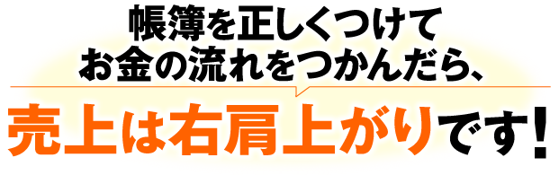 帳簿を正しくつけてお金の流れをつかんだら、売上は右肩上がりです！