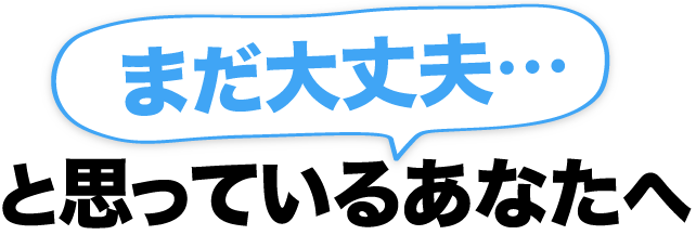 まだ大丈夫…と思っているあなたへ
